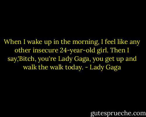 When I wake up in the morning, I feel like any other insecure 24-year-old girl. Then I say,'Bitch, you're Lady Gaga, you get up and walk the walk today. - Lady Gaga