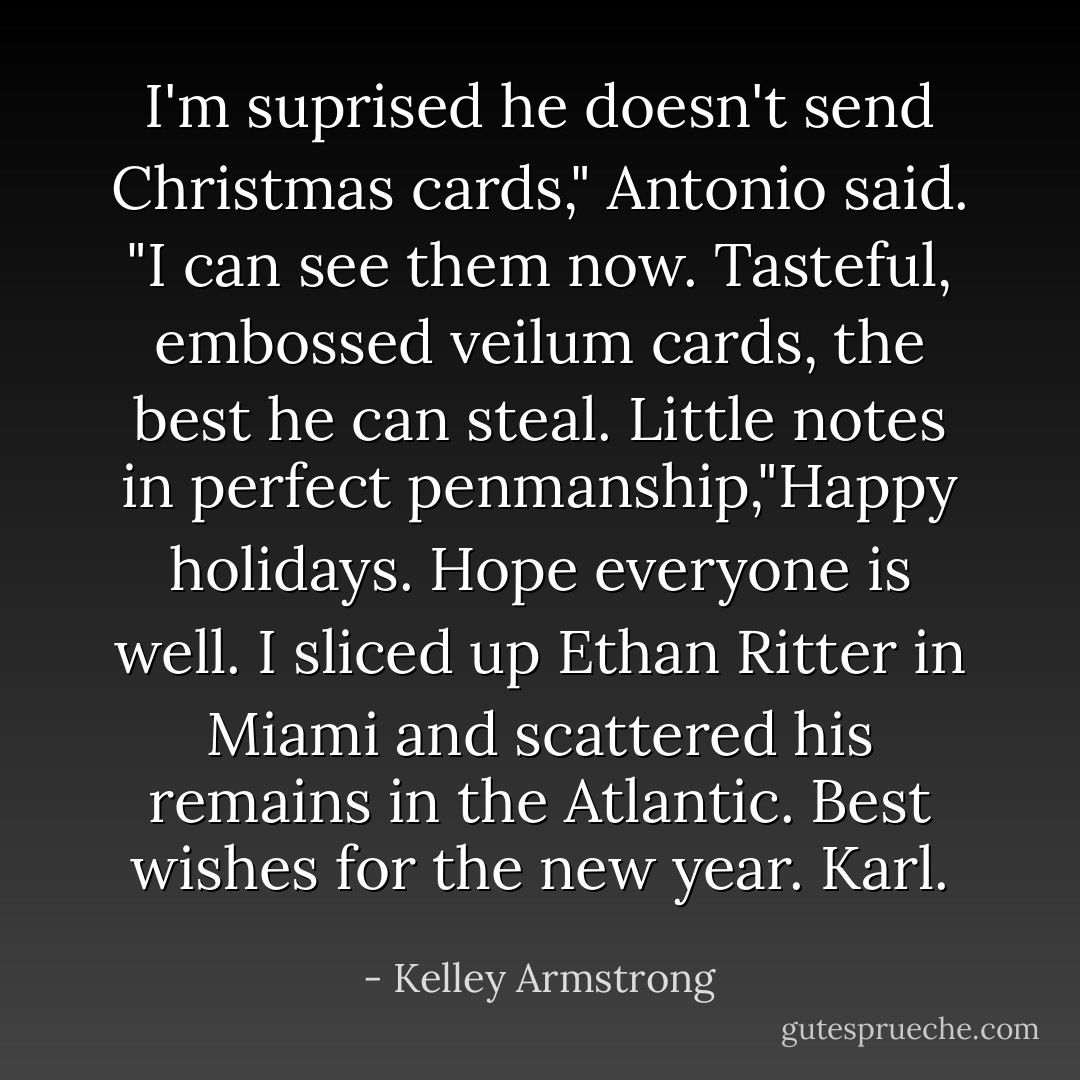 I'm suprised he doesn't send Christmas cards," Antonio said. "I can see them now. Tasteful, embossed veilum cards, the best he can steal. Little notes in perfect penmanship,"Happy holidays. Hope everyone is well. I sliced up Ethan Ritter in Miami and scattered his remains in the Atlantic. Best wishes for the new year. Karl. - Kelley Armstrong
