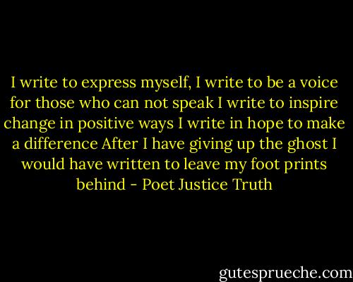 I write to express myself, I write to be a voice for those who can not speak I write to inspire change in positive ways I write in hope to make a difference After I have giving up the ghost I would have written to leave my foot prints behind - Poet Justice Truth