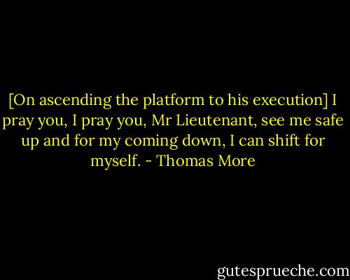 [On ascending the platform to his execution] I pray you, I pray you, Mr Lieutenant, see me safe up and for my coming down, I can shift for myself. - Thomas More