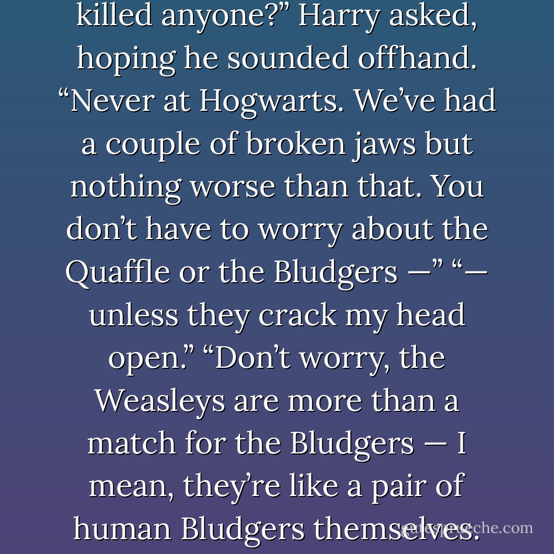 Er — have the Bludgers ever killed anyone?” Harry asked, hoping he sounded offhand.<br />“Never at Hogwarts. We’ve had a couple of broken jaws but nothing worse than that. You don’t have to worry about the Quaffle or the Bludgers —”<br />“— unless they crack my head open.”<br />“Don’t worry, the Weasleys are more than a match for the Bludgers — I mean, they’re like a pair of human Bludgers themselves. - J.K. Rowling