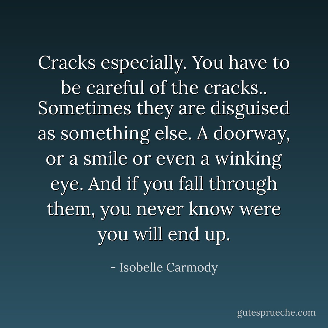 Cracks especially. You have to be careful of the cracks.. Sometimes they are disguised as something else. A doorway, or a smile or even a winking eye. And if you fall through them, you never know were you will end up. - Isobelle Carmody