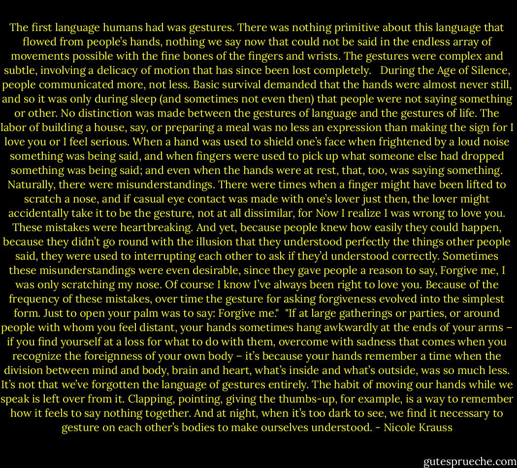 The first language humans had was gestures. There was nothing primitive about this language that flowed from people’s hands, nothing we say now that could not be said in the endless array of movements possible with the fine bones of the fingers and wrists. The gestures were complex and subtle, involving a delicacy of motion that has since been lost completely. <br /><br />During the Age of Silence, people communicated more, not less. Basic survival demanded that the hands were almost never still, and so it was only during sleep (and sometimes not even then) that people were not saying something or other. No distinction was made between the gestures of language and the gestures of life. The labor of building a house, say, or preparing a meal was no less an expression than making the sign for I love you or I feel serious. When a hand was used to shield one’s face when frightened by a loud noise something was being said, and when fingers were used to pick up what someone else had dropped something was being said; and even when the hands were at rest, that, too, was saying something. Naturally, there were misunderstandings. There were times when a finger might have been lifted to scratch a nose, and if casual eye contact was made with one’s lover just then, the lover might accidentally take it to be the gesture, not at all dissimilar, for Now I realize I was wrong to love you. These mistakes were heartbreaking. And yet, because people knew how easily they could happen, because they didn’t go round with the illusion that they understood perfectly the things other people said, they were used to interrupting each other to ask if they’d understood correctly. Sometimes these misunderstandings were even desirable, since they gave people a reason to say, Forgive me, I was only scratching my nose. Of course I know I’ve always been right to love you. Because of the frequency of these mistakes, over time the gesture for asking forgiveness evolved into the simplest form. Just to open your palm was to say: Forgive me."<br /><br />"If at large gatherings or parties, or around people with whom you feel distant, your hands sometimes hang awkwardly at the ends of your arms – if you find yourself at a loss for what to do with them, overcome with sadness that comes when you recognize the foreignness of your own body – it’s because your hands remember a time when the division between mind and body, brain and heart, what’s inside and what’s outside, was so much less. It’s not that we’ve forgotten the language of gestures entirely. The habit of moving our hands while we speak is left over from it. Clapping, pointing, giving the thumbs-up, for example, is a way to remember how it feels to say nothing together. And at night, when it’s too dark to see, we find it necessary to gesture on each other’s bodies to make ourselves understood. - Nicole Krauss
