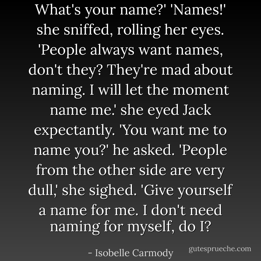 What's your name?'<br />'Names!' she sniffed, rolling her eyes. 'People always want names, don't they? They're mad about naming. I will let the moment name me.' she eyed Jack expectantly.<br />'You want me to name you?' he asked.<br />'People from the other side are very dull,' she sighed.<br />'Give yourself a name for me. I don't need naming for myself, do I? - Isobelle Carmody