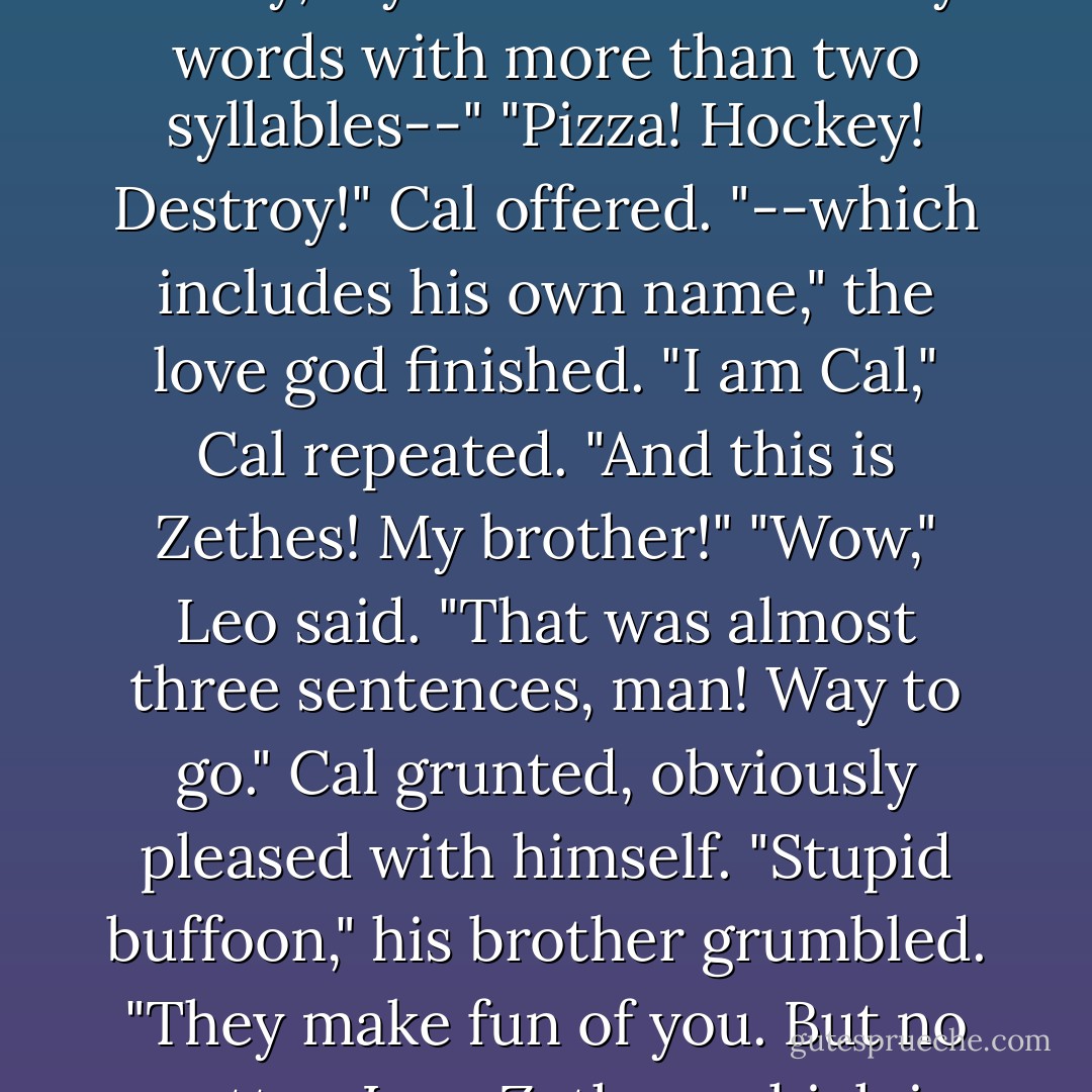Leo cried, "Hold on! Let's have some manners here. Can I at least find out who has the honor of destroying me?"<br />"I am Cal!" the ox grunted. He looked very proud of himself, like he'd taken a long time to memorize that sentence.<br />"That's short for Calais," the love god said. "Sadly, my brother cannot say words with more than two syllables--"<br />"Pizza! Hockey! Destroy!" Cal offered.<br />"--which includes his own name," the love god finished.<br />"I am Cal," Cal repeated. "And this is Zethes! My brother!"<br />"Wow," Leo said. "That was almost three sentences, man! Way to go."<br />Cal grunted, obviously pleased with himself.<br />"Stupid buffoon," his brother grumbled. "They make fun of you. But no matter. I am Zethes, which is short for Zethes. And the lady there--" He winked at piper, but the wink was more like a facial seizure. "She can call me anything she likes. Perhaps she would like to have dinner with a famous demigod before we must destroy you? - Rick Riordan