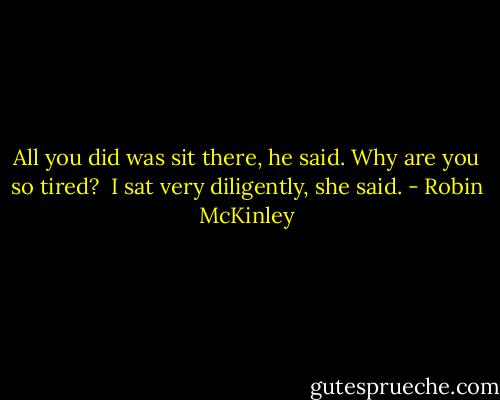 All you did was sit there, he said. Why are you so tired?<br /><br />I sat very diligently, she said. - Robin McKinley