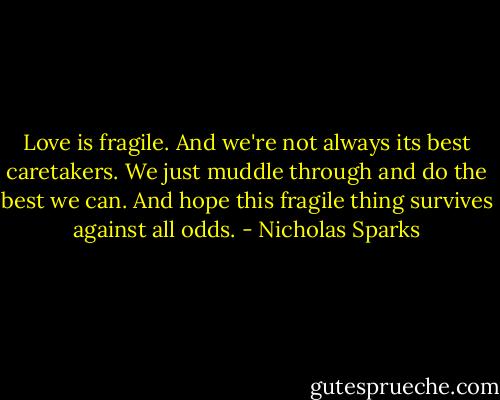 Love is fragile. And we're not always its best caretakers. We just muddle through and do the best we can. And hope this fragile thing survives against all odds. - Nicholas Sparks