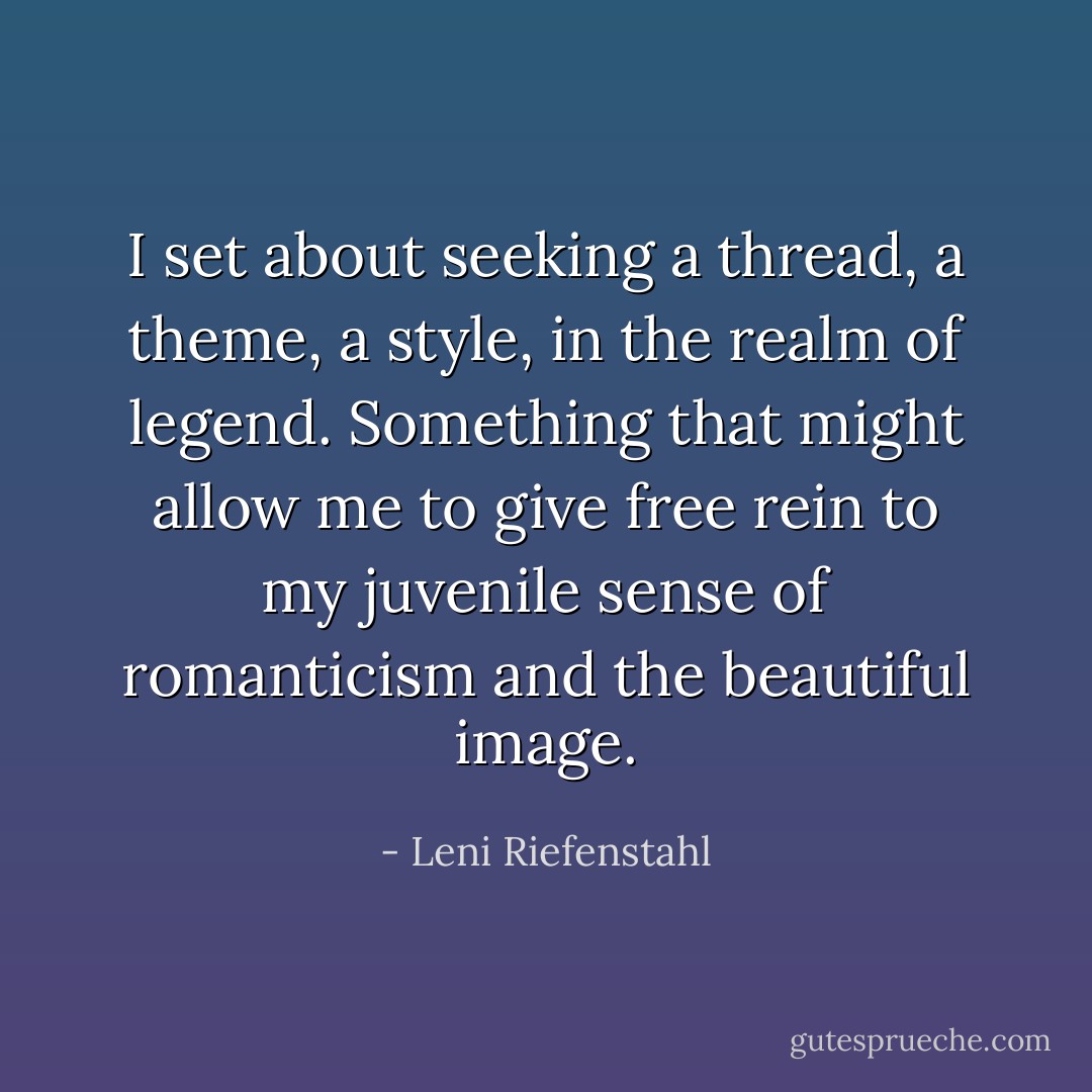 I set about seeking a thread, a theme, a style, in the realm of legend. Something that might allow me to give free rein to my juvenile sense of romanticism and the beautiful image. - Leni Riefenstahl