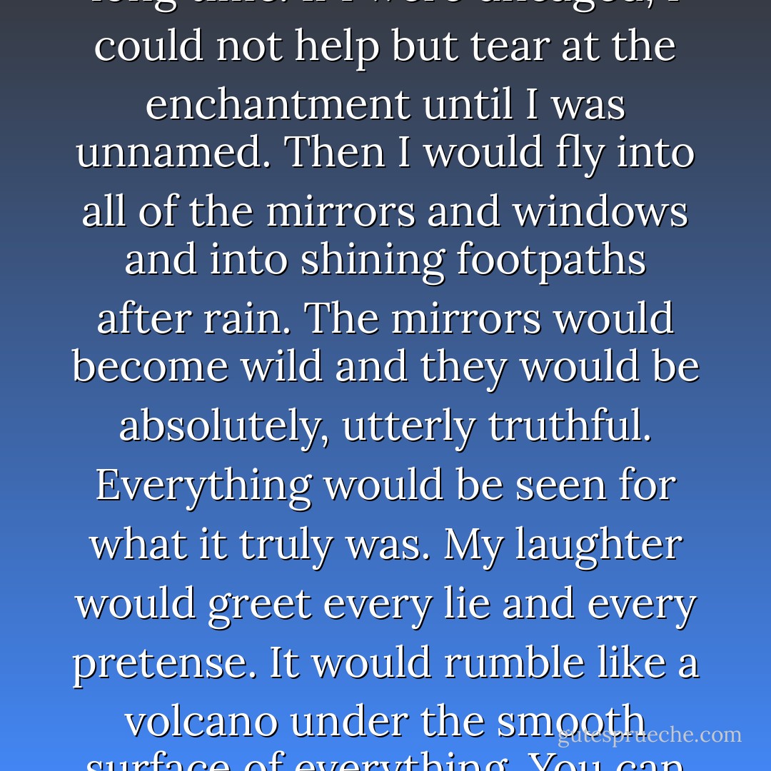 You must not let me out,' it warned him gently, as it saw his eyes rest on the lock.<br />'If you release me now that I know my nature, I could not help but unmake the enchantment of the mirrors. You see, they are tame now and they show only what people want and need to see in them. The wildness of them is bound up in my form, though I did not know it for a long time. If I were uncaged, I could not help but tear at the enchantment until I was unnamed. Then I would fly into all of the mirrors and windows and into shining footpaths after rain. The mirrors would become wild and they would be absolutely, utterly truthful. Everything would be seen for what it truly was. My laughter would greet every lie and every pretense. It would rumble like a volcano under the smooth surface of everything. You can imagine the chaos it would cause here, for those who dwell in the greylands do so because the mirrors are tamed. If I were free, people would come to be afraid of them. They would cease to believe in their reflections and eventually they would no longer believe in themselves. No, laughter must remain caged here. - Isobelle Carmody