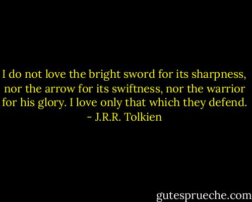 I do not love the bright sword for its sharpness, nor the arrow for its swiftness, nor the warrior for his glory. I love only that which they defend. - J.R.R. Tolkien