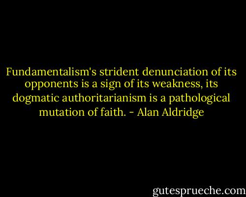 Fundamentalism's strident denunciation of its opponents is a sign of its weakness, its dogmatic authoritarianism is a pathological mutation of faith. - Alan Aldridge