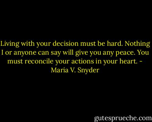 Living with your decision must be hard. Nothing I or anyone can say will give you any peace. You must reconcile your actions in your heart. - Maria V. Snyder