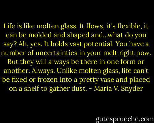 Life is like molten glass. It flows, it's flexible, it can be molded and shaped and...what do you say? Ah, yes. It holds vast potential. You have a number of uncertainties in your melt right now. But they will always be there in one form or another. Always. Unlike molten glass, life can't be fixed or frozen into a pretty vase and placed on a shelf to gather dust. - Maria V. Snyder