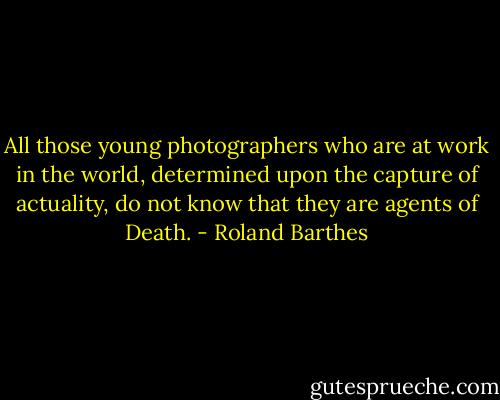 All those young photographers who are at work in the world, determined upon the capture of actuality, do not know that they are agents of Death. - Roland Barthes