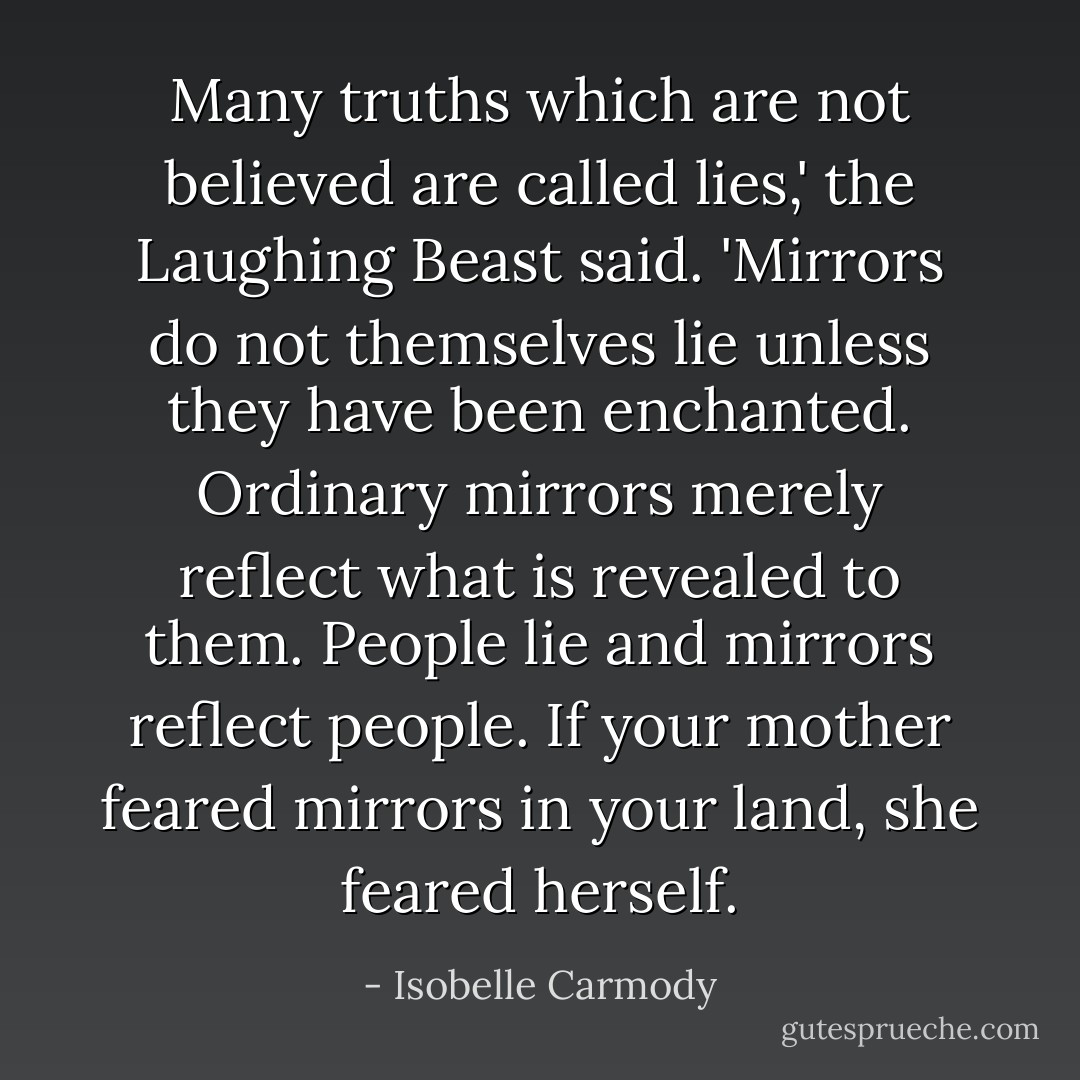Many truths which are not believed are called lies,' the Laughing Beast said. 'Mirrors do not themselves lie unless they have been enchanted. Ordinary mirrors merely reflect what is revealed to them. People lie and mirrors reflect people. If your mother feared mirrors in your land, she feared herself. - Isobelle Carmody