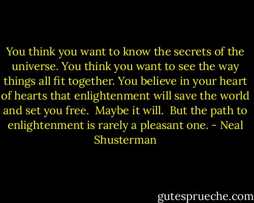 You think you want to know the secrets of the universe. You think you want to see the way things all fit together. You believe in your heart of hearts that enlightenment will save the world and set you free. <br />Maybe it will. <br />But the path to enlightenment is rarely a pleasant one. - Neal Shusterman