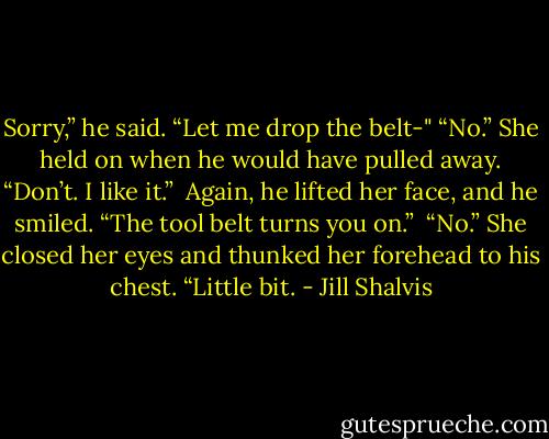 Sorry,” he said. “Let me drop the belt-"<br />“No.” She held on when he would have pulled away. “Don’t. I like it.” <br />Again, he lifted her face, and he smiled. “The tool belt turns you on.” <br />“No.” She closed her eyes and thunked her forehead to his chest. “Little bit. - Jill Shalvis
