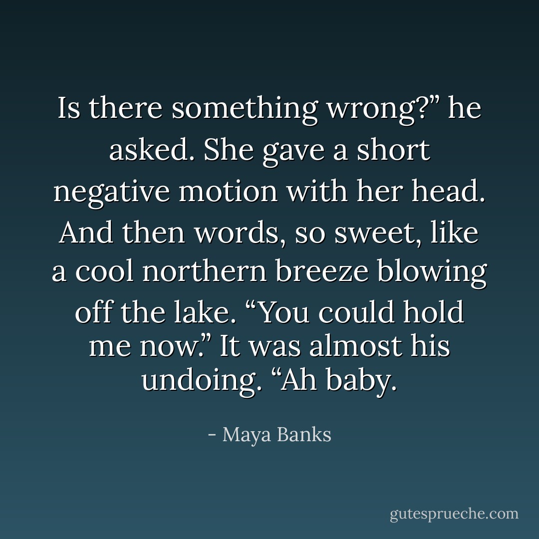 Is there something wrong?” he asked.<br />She gave a short negative motion with her head. And then words, so sweet, like a cool northern breeze blowing off the lake. “You could hold me now.”<br />It was almost his undoing.<br />“Ah baby. - Maya Banks