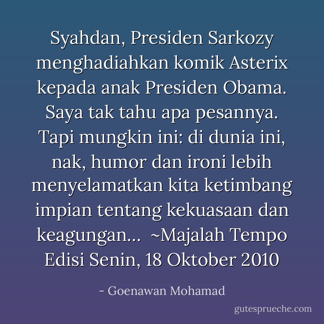 Syahdan, Presiden Sarkozy menghadiahkan komik Asterix kepada anak Presiden Obama. Saya tak tahu apa pesannya. Tapi mungkin ini: di dunia ini, nak, humor dan ironi lebih menyelamatkan kita ketimbang impian tentang kekuasaan dan keagungan…<br /><br />~Majalah Tempo Edisi Senin, 18 Oktober 2010 - Goenawan Mohamad