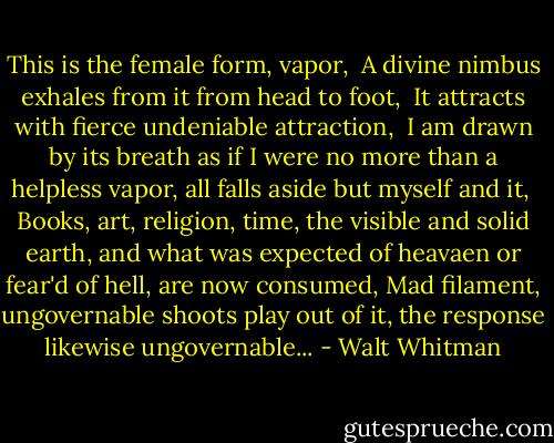 This is the female form, vapor, <br />A divine nimbus exhales from it from head to foot, <br />It attracts with fierce undeniable attraction, <br />I am drawn by its breath as if I were no more than a helpless vapor, all falls aside but myself and it, <br />Books, art, religion, time, the visible and solid earth, and what was expected of heavaen or fear'd of hell, are now consumed, Mad filament, ungovernable shoots play out of it, the response likewise ungovernable... - Walt Whitman