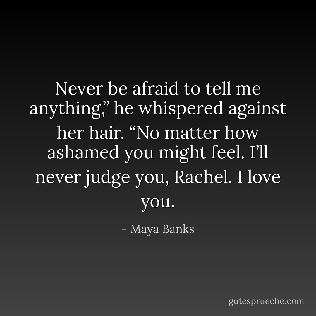Never be afraid to tell me anything,” he whispered against her hair. “No matter how ashamed you might feel. I’ll never judge you, Rachel. I love you. - Maya Banks