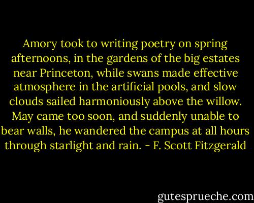 Amory took to writing poetry on spring afternoons, in the gardens of the big estates near Princeton, while swans made effective atmosphere in the artificial pools, and slow clouds sailed harmoniously above the willow. May came too soon, and suddenly unable to bear walls, he wandered the campus at all hours through starlight and rain. - F. Scott Fitzgerald