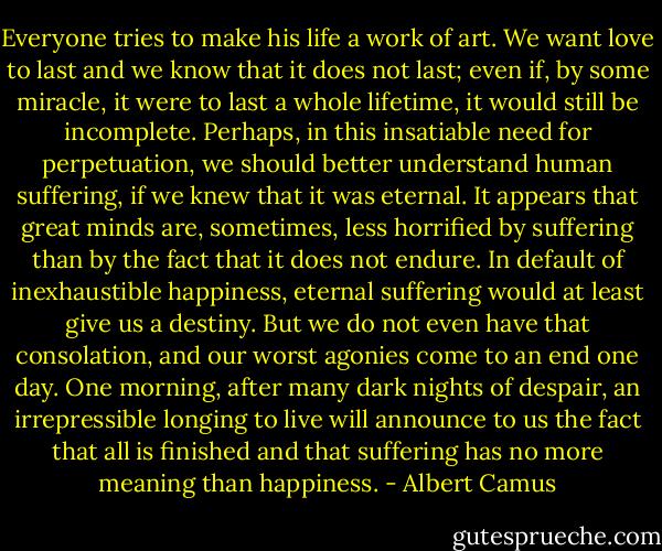 Everyone tries to make his life a work of art. We want love to last and we know that it does not last; even if, by some miracle, it were to last a whole lifetime, it would still be incomplete. Perhaps, in this insatiable need for perpetuation, we should better understand human suffering, if we knew that it was eternal. It appears that great minds are, sometimes, less horrified by suffering than by the fact that it does not endure. In default of inexhaustible happiness, eternal suffering would at least give us a destiny. But we do not even have that consolation, and our worst agonies come to an end one day. One morning, after many dark nights of despair, an irrepressible longing to live will announce to us the fact that all is finished and that suffering has no more meaning than happiness. - Albert Camus