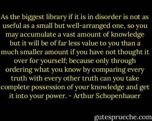 As the biggest library if it is in disorder is not as useful as a small but well-arranged one, so you may accumulate a vast amount of knowledge but it will be of far less value to you than a much smaller amount if you have not thought it over for yourself; because only through ordering what you know by comparing every truth with every other truth can you take complete possession of your knowledge and get it into your power. - Arthur Schopenhauer
