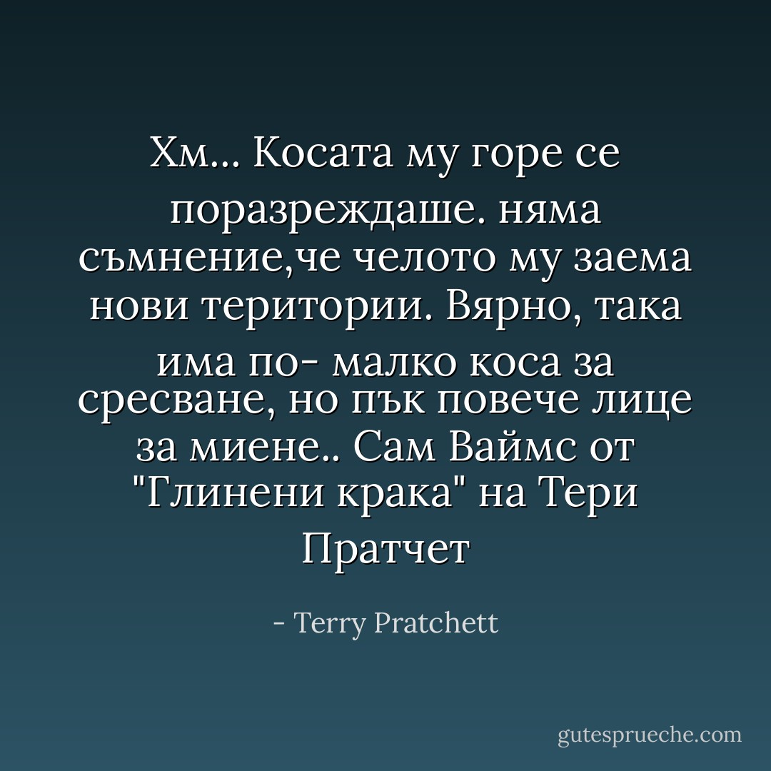 Хм... Косата му горе се поразреждаше. няма съмнение,че челото му заема нови територии. Вярно, така има по- малко коса за сресване, но пък повече лице за миене..<br />Сам Ваймс от "Глинени крака" на Тери Пратчет - Terry Pratchett