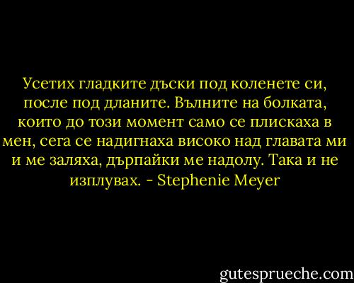 Усетих гладките дъски под коленете си, после под дланите. Вълните на болката, които до този момент само се плискаха в мен, сега се надигнаха високо над главата ми и ме заляха, дърпайки ме надолу.<br />Така и не изплувах. - Stephenie Meyer