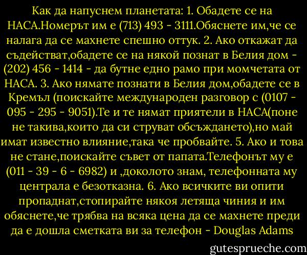 Как да напуснем планетата:<br />1. Обадете се на НАСА.Номерът им е (713) 493 - 3111.Обяснете им,че се налага да се махнете спешно оттук.<br />2. Ако откажат да съдействат,обадете се на някой познат в Белия дом - (202) 456 - 1414 - да бутне едно рамо при момчетата от НАСА.<br />3. Ако нямате познати в Белия дом,обадете се в Кремъл (поискайте международен разговор с (0107 - 095 - 295 - 9051).Те и те нямат приятели в НАСА(поне не такива,които да си струват обсъждането),но май имат известно влияние,така че пробвайте.<br />5. Ако и това не стане,поискайте съвет от папата.Телефонът му е (011 - 39 - 6 - 6982) и ,доколото знам, телефонната му централа е безотказна.<br />6. Ако всичките ви опити пропаднат,стопирайте някоя летяща чиния и им обяснете,че трябва на всяка цена да се махнете преди да е дошла сметката ви за телефон - Douglas Adams