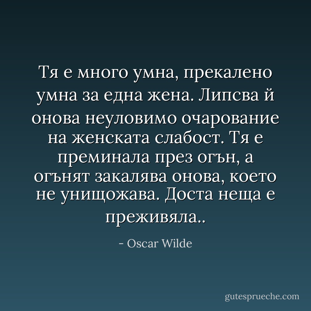 Тя е много умна, прекалено умна за една жена. Липсва й онова неуловимо очарование на женската слабост. Тя е преминала през огън, а огънят закалява онова, което не унищожава. Доста неща е преживяла.. - Oscar Wilde