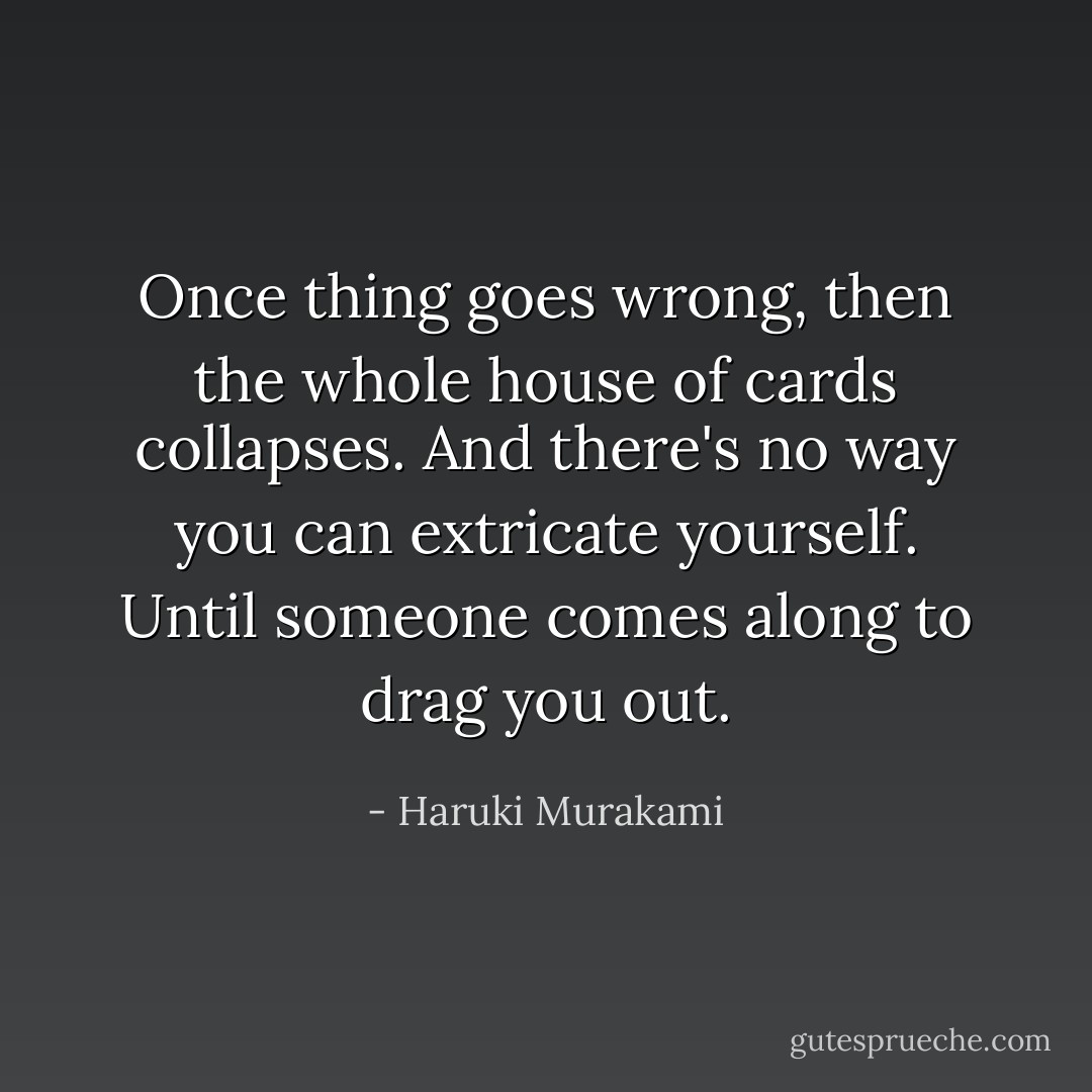 Once thing goes wrong, then the whole house of cards collapses. And there's no way you can extricate yourself. Until someone comes along to drag you out. - Haruki Murakami