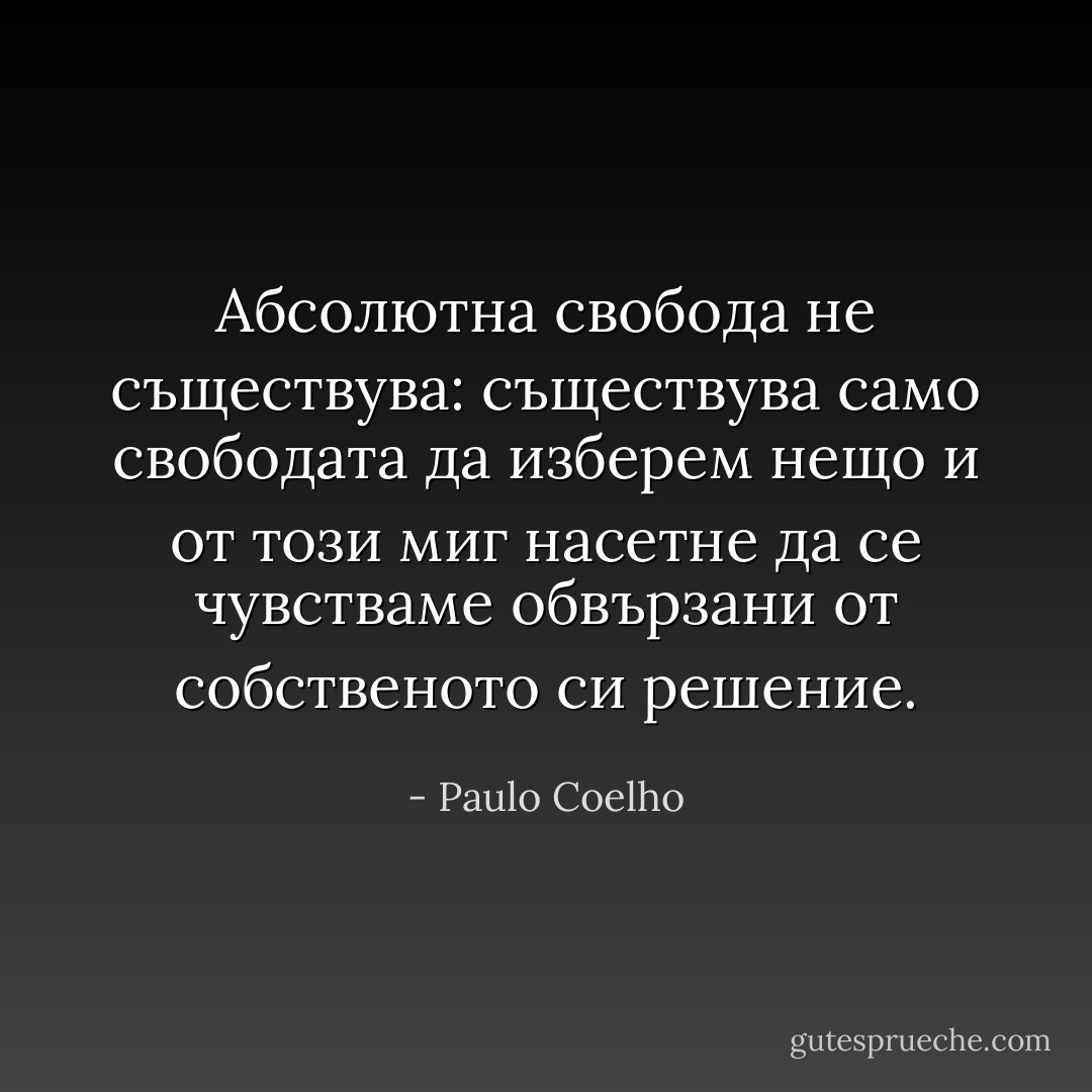 ‎Абсолютна свобода не съществува: съществува само свободата да изберем нещо и от този миг насетне да се чувстваме обвързани от собственото си решение. - Paulo Coelho
