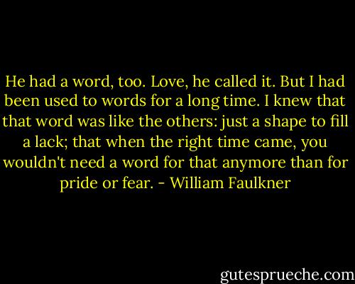 He had a word, too. Love, he called it. But I had been used to words for a long time. I knew that that word was like the others: just a shape to fill a lack; that when the right time came, you wouldn't need a word for that anymore than for pride or fear. - William Faulkner