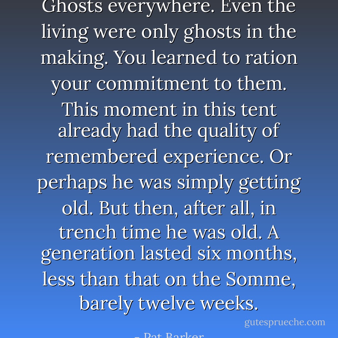 Ghosts everywhere. Even the living were only ghosts in the making. You learned to ration your commitment to them. This moment in this tent already had the quality of remembered experience. Or perhaps he was simply getting old. But then, after all, in trench time he was old. A generation lasted six months, less than that on the Somme, barely twelve weeks. - Pat Barker
