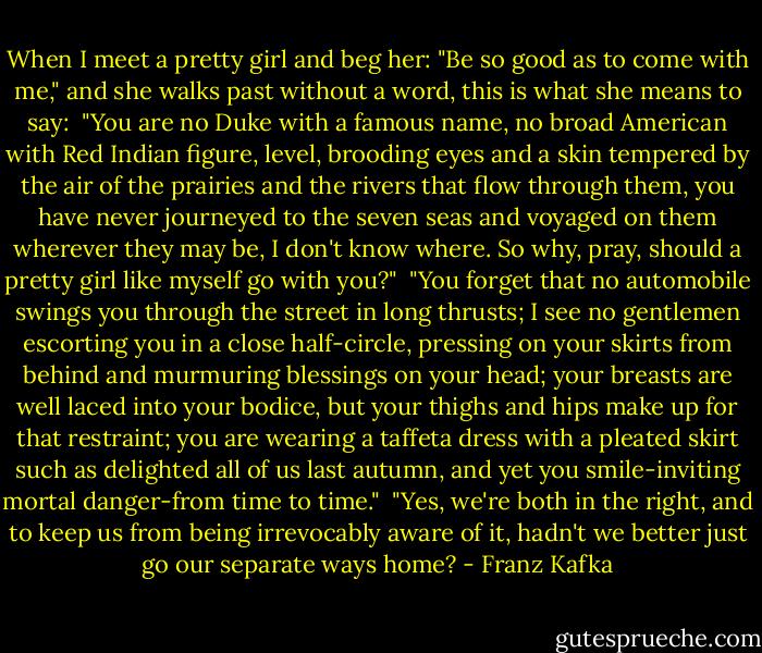 When I meet a pretty girl and beg her: "Be so good as to come with me," and she walks past without a word, this is what she means to say:<br /><br />"You are no Duke with a famous name, no broad American with Red Indian figure, level, brooding eyes and a skin tempered by the air of the prairies and the rivers that flow through them, you have never journeyed to the seven seas and voyaged on them wherever they may be, I don't know where. So why, pray, should a pretty girl like myself go with you?"<br /><br />"You forget that no automobile swings you through the street in long thrusts; I see no gentlemen escorting you in a close half-circle, pressing on your skirts from behind and murmuring blessings on your head; your breasts are well laced into your bodice, but your thighs and hips make up for that restraint; you are wearing a taffeta dress with a pleated skirt such as delighted all of us last autumn, and yet you smile-inviting mortal danger-from time to time."<br /><br />"Yes, we're both in the right, and to keep us from being irrevocably aware of it, hadn't we better just go our separate ways home? - Franz Kafka