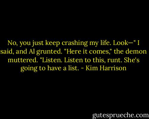 No, you just keep crashing my life. Look—" I said, and Al grunted.<br />"Here it comes," the demon muttered. "Listen. Listen to this, runt. She's going to have a list. - Kim Harrison