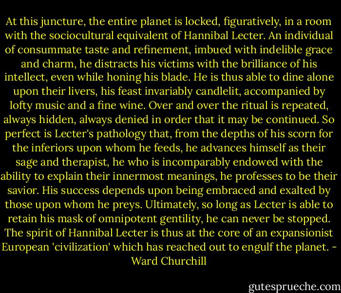 At this juncture, the entire planet is locked, figuratively, in a room with the sociocultural equivalent of Hannibal Lecter. An individual of consummate taste and refinement, imbued with indelible grace and charm, he distracts his victims with the brilliance of his intellect, even while honing his blade. He is thus able to dine alone upon their livers, his feast invariably candlelit, accompanied by lofty music and a fine wine. Over and over the ritual is repeated, always hidden, always denied in order that it may be continued. So perfect is Lecter's pathology that, from the depths of his scorn for the inferiors upon whom he feeds, he advances himself as their sage and therapist, he who is incomparably endowed with the ability to explain their innermost meanings, he professes to be their savior. His success depends upon being embraced and exalted by those upon whom he preys. Ultimately, so long as Lecter is able to retain his mask of omnipotent gentility, he can never be stopped. The spirit of Hannibal Lecter is thus at the core of an expansionist European 'civilization' which has reached out to engulf the planet. - Ward Churchill
