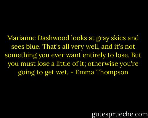 Marianne Dashwood looks at gray skies and sees blue. That's all very well, and it's not something you ever want entirely to lose. But you must lose a little of it; otherwise you're going to get wet. - Emma Thompson