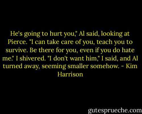 He's going to hurt you," Al said, looking at Pierce. "I can take care of you, teach you to survive. Be there for you, even if you do hate me."<br />I shivered. "I don't want him," I said, and Al turned away, seeming smaller somehow. - Kim Harrison