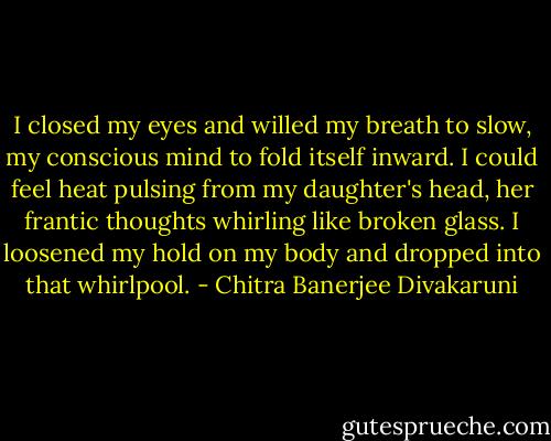 I closed my eyes and willed my breath to slow, my conscious mind to fold itself inward. I could feel heat pulsing from my daughter's head, her frantic thoughts whirling like broken glass. I loosened my hold on my body and dropped into that whirlpool. - Chitra Banerjee Divakaruni