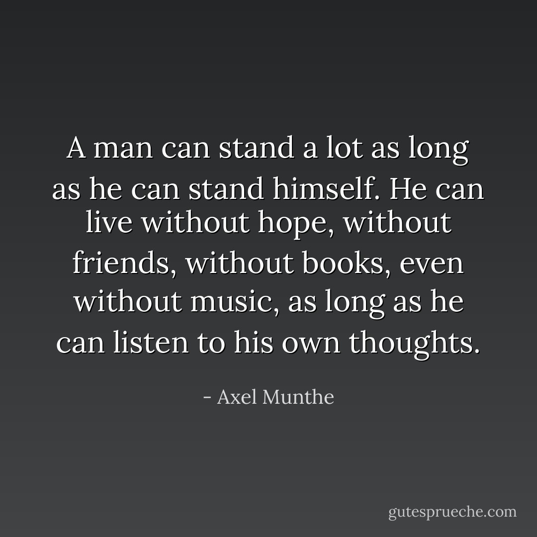 A man can stand a lot as long as he can stand himself. He can live without hope, without friends, without books, even without music, as long as he can listen to his own thoughts. - Axel Munthe