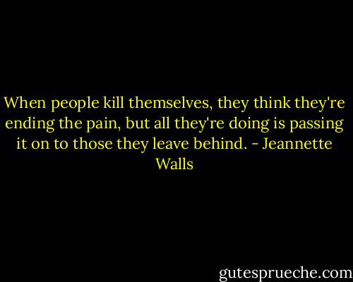 When people kill themselves, they think they're ending the pain, but all they're doing is passing it on to those they leave behind. - Jeannette Walls