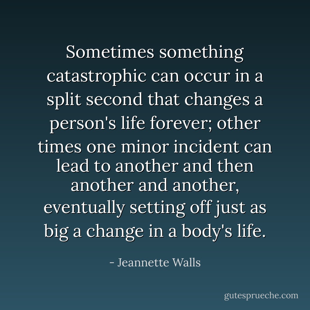 Sometimes something catastrophic can occur in a split second that changes a person's life forever; other times one minor incident can lead to another and then another and another, eventually setting off just as big a change in a body's life. - Jeannette Walls