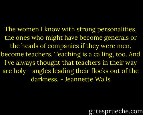The women I know with strong personalities, the ones who might have become generals or the heads of companies if they were men, become teachers. Teaching is a calling, too. And I've always thought that teachers in their way are holy--angles leading their flocks out of the darkness. - Jeannette Walls