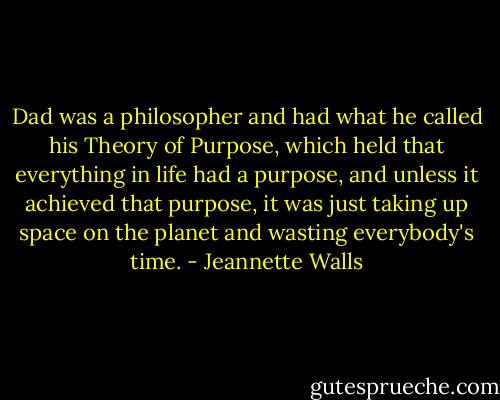 Dad was a philosopher and had what he called his Theory of Purpose, which held that everything in life had a purpose, and unless it achieved that purpose, it was just taking up space on the planet and wasting everybody's time. - Jeannette Walls