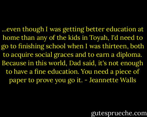 ...even though I was getting better education at home than any of the kids in Toyah, I'd need to go to finishing school when I was thirteen, both to acquire social graces and to earn a diploma. Because in this world, Dad said, it's not enough to have a fine education. You need a piece of paper to prove you go it. - Jeannette Walls