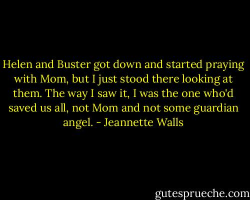 Helen and Buster got down and started praying with Mom, but I just stood there looking at them. The way I saw it, I was the one who'd saved us all, not Mom and not some guardian angel. - Jeannette Walls