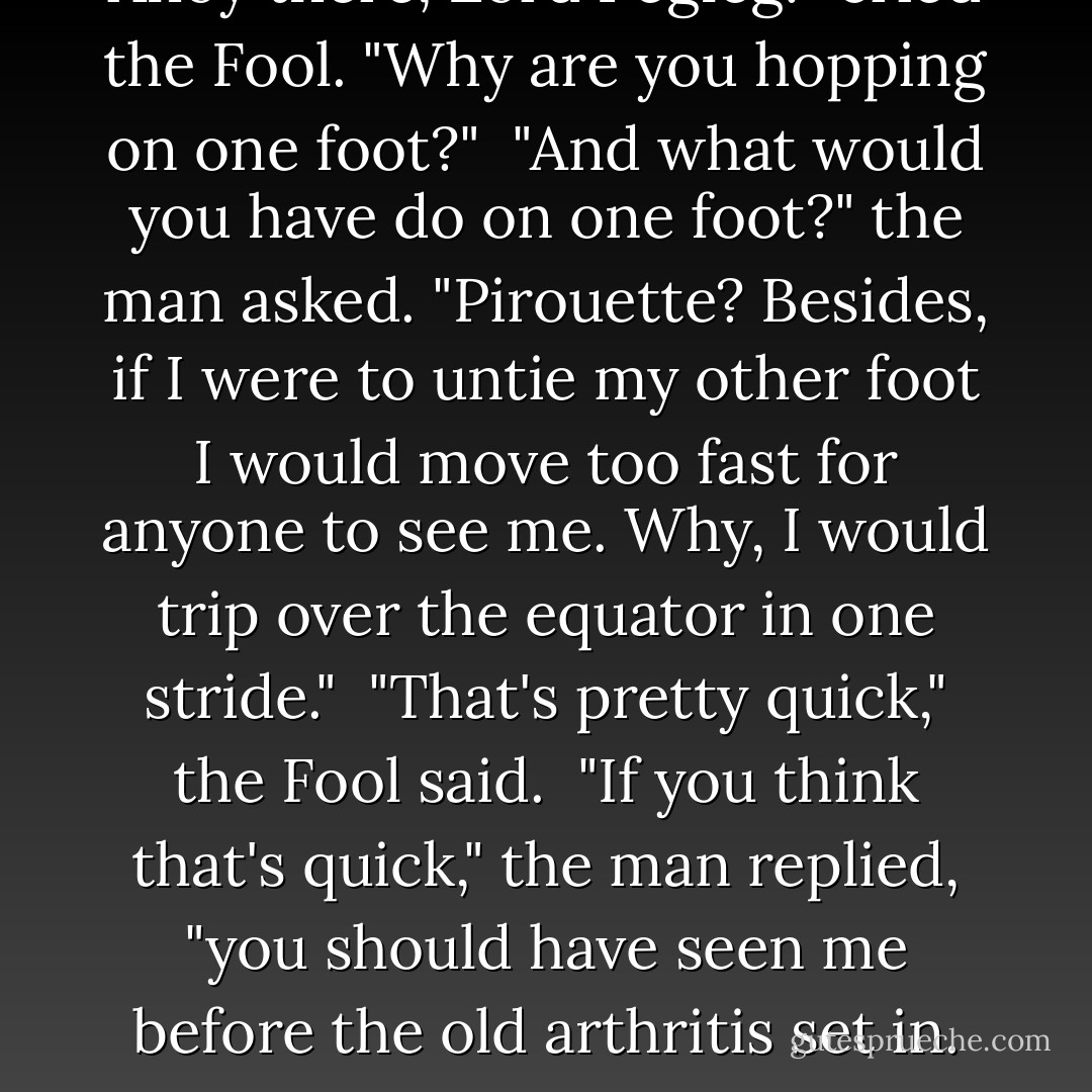 Ahoy there, Lord Pegleg!" cried the Fool. "Why are you hopping on one foot?"<br /><br />"And what would you have do on one foot?" the man asked. "Pirouette? Besides, if I were to untie my other foot I would move too fast for anyone to see me. Why, I would trip over the equator in one stride."<br /><br />"That's pretty quick," the Fool said.<br /><br />"If you think that's quick," the man replied, "you should have seen me before the old arthritis set in. - Eric Metaxas